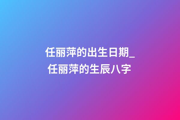 任丽萍的出生日期_ 任丽萍的生辰八字